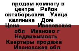 продам комнату в центре › Район ­ октяборьский › Улица ­ калинина › Дом ­ 12 › Цена ­ 620 - Ивановская обл., Иваново г. Недвижимость » Квартиры продажа   . Ивановская обл.,Иваново г.
